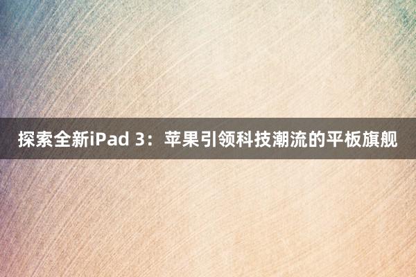 探索全新iPad 3：苹果引领科技潮流的平板旗舰